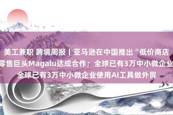 美工兼职 跨境周报丨亚马逊在中国推出“低价商店”；速卖通与巴西零售巨头Magalu达成合作；全球已有3万中小微企业使用AI工具做外贸