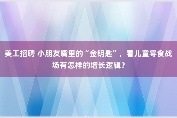 美工招聘 小朋友嘴里的“金钥匙”，看儿童零食战场有怎样的增长逻辑？