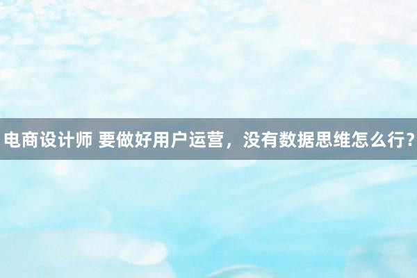 电商设计师 要做好用户运营，没有数据思维怎么行？