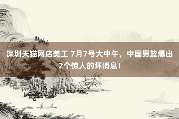 深圳天猫网店美工 7月7号大中午，中国男篮爆出2个惊人的坏消息！