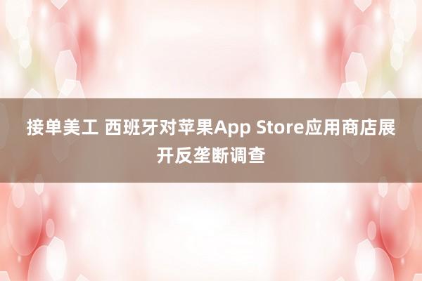 接单美工 西班牙对苹果App Store应用商店展开反垄断调查