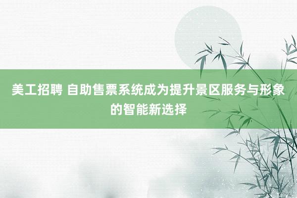 美工招聘 自助售票系统成为提升景区服务与形象的智能新选择