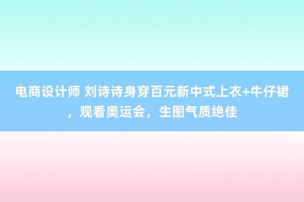 电商设计师 刘诗诗身穿百元新中式上衣+牛仔裙，观看奥运会，生图气质绝佳