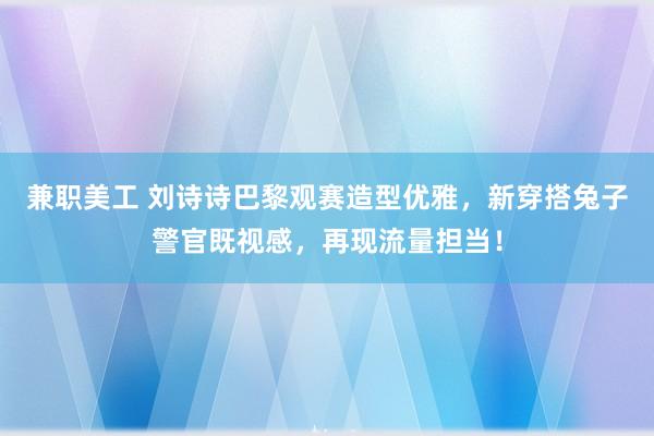 兼职美工 刘诗诗巴黎观赛造型优雅，新穿搭兔子警官既视感，再现流量担当！