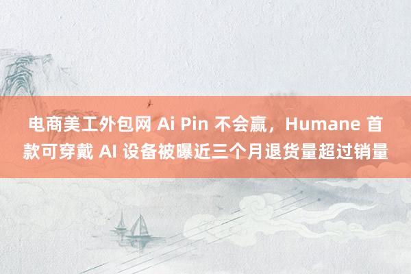 电商美工外包网 Ai Pin 不会赢，Humane 首款可穿戴 AI 设备被曝近三个月退货量超过销量