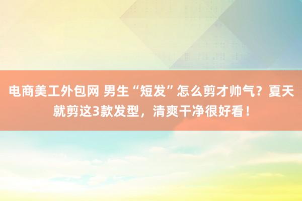 电商美工外包网 男生“短发”怎么剪才帅气？夏天就剪这3款发型，清爽干净很好看！