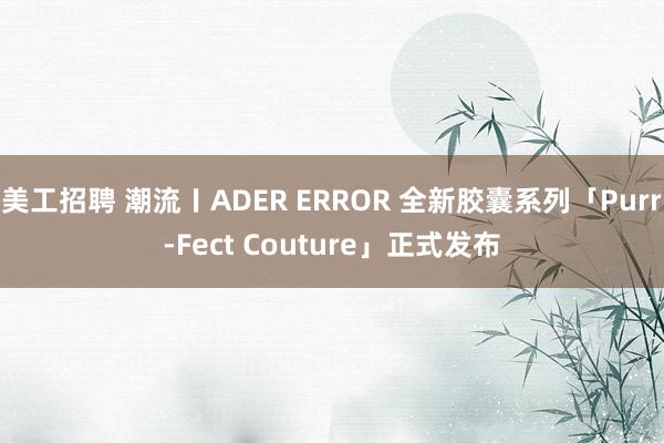 美工招聘 潮流〡ADER ERROR 全新胶囊系列「Purr-Fect Couture」正式发布