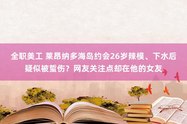 全职美工 莱昂纳多海岛约会26岁辣模、下水后疑似被蜇伤？网友关注点却在他的女友