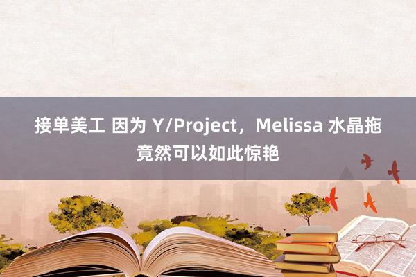 接单美工 因为 Y/Project，Melissa 水晶拖竟然可以如此惊艳