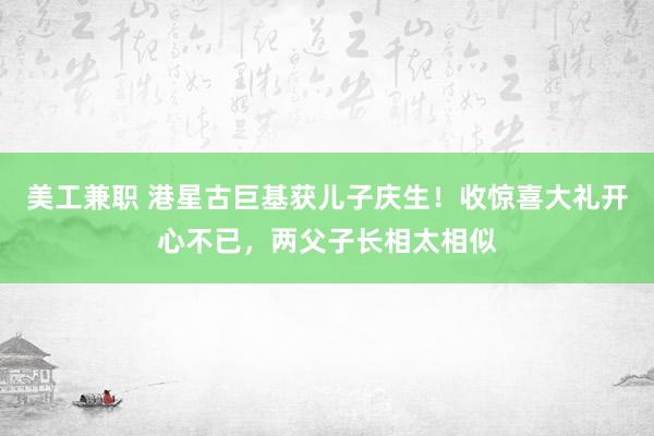 美工兼职 港星古巨基获儿子庆生！收惊喜大礼开心不已，两父子长相太相似