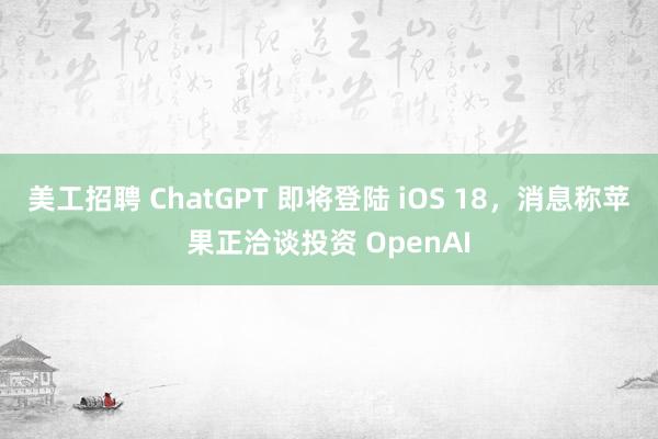 美工招聘 ChatGPT 即将登陆 iOS 18，消息称苹果正洽谈投资 OpenAI