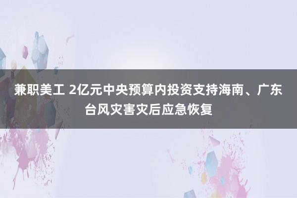 兼职美工 2亿元中央预算内投资支持海南、广东台风灾害灾后应急恢复