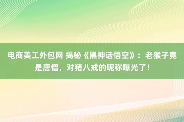 电商美工外包网 揭秘《黑神话悟空》：老猴子竟是唐僧，对猪八戒的昵称曝光了！