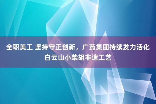 全职美工 坚持守正创新，广药集团持续发力活化白云山小柴胡非遗工艺