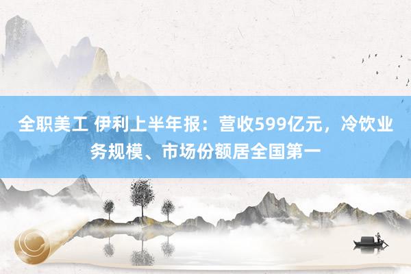 全职美工 伊利上半年报：营收599亿元，冷饮业务规模、市场份额居全国第一