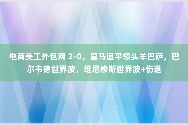 电商美工外包网 2-0，皇马追平领头羊巴萨，巴尔韦德世界波，维尼修斯世界波+伤退