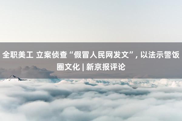 全职美工 立案侦查“假冒人民网发文”, 以法示警饭圈文化 | 新京报评论