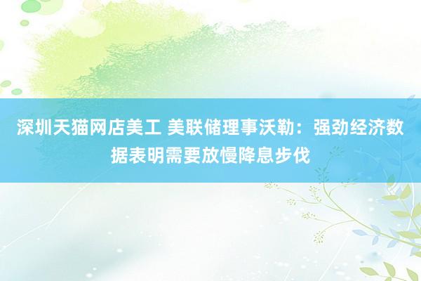 深圳天猫网店美工 美联储理事沃勒：强劲经济数据表明需要放慢降息步伐