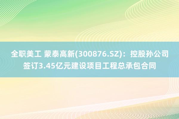 全职美工 蒙泰高新(300876.SZ)：控股孙公司签订3.45亿元建设项目工程总承包合同