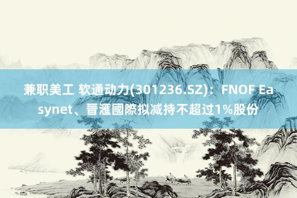 兼职美工 软通动力(301236.SZ)：FNOF Easynet、晉滙國際拟减持不超过1%股份