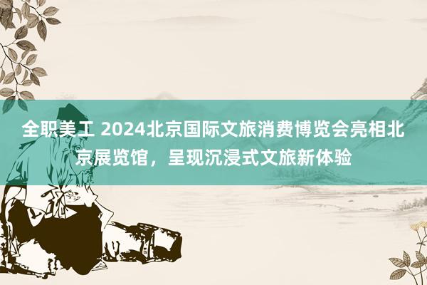 全职美工 2024北京国际文旅消费博览会亮相北京展览馆，呈现沉浸式文旅新体验