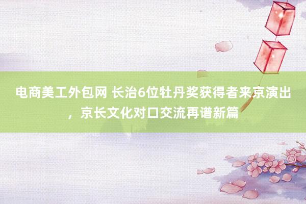 电商美工外包网 长治6位牡丹奖获得者来京演出，京长文化对口交流再谱新篇