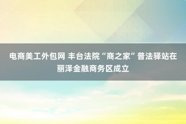 电商美工外包网 丰台法院“商之家”普法驿站在丽泽金融商务区成立