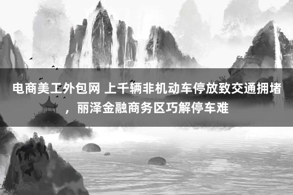 电商美工外包网 上千辆非机动车停放致交通拥堵，丽泽金融商务区巧解停车难